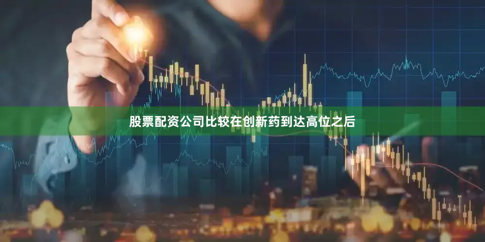 股票配资公司比较在创新药到达高位之后