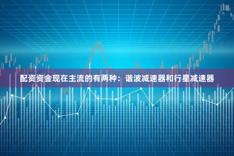 配资资金现在主流的有两种：谐波减速器和行星减速器