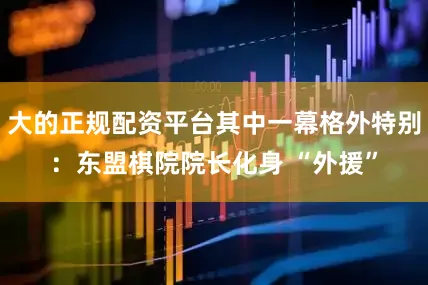 大的正规配资平台其中一幕格外特别：东盟棋院院长化身 “外援”