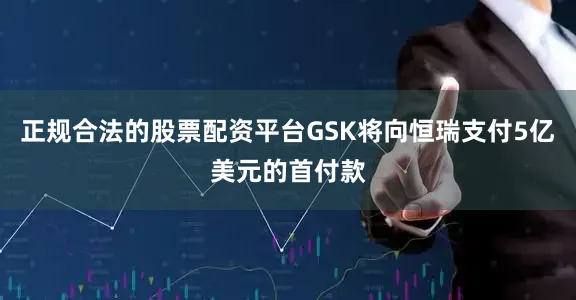 正规合法的股票配资平台GSK将向恒瑞支付5亿美元的首付款