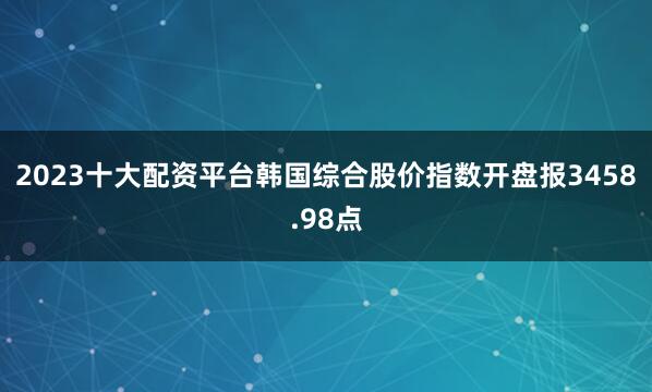 2023十大配资平台韩国综合股价指数开盘报3458.98点