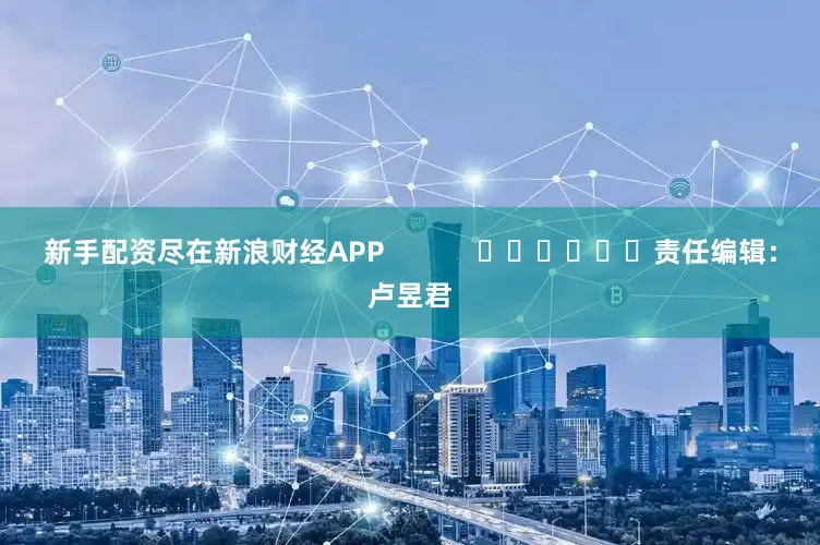 新手配资尽在新浪财经APP            						责任编辑：卢昱君