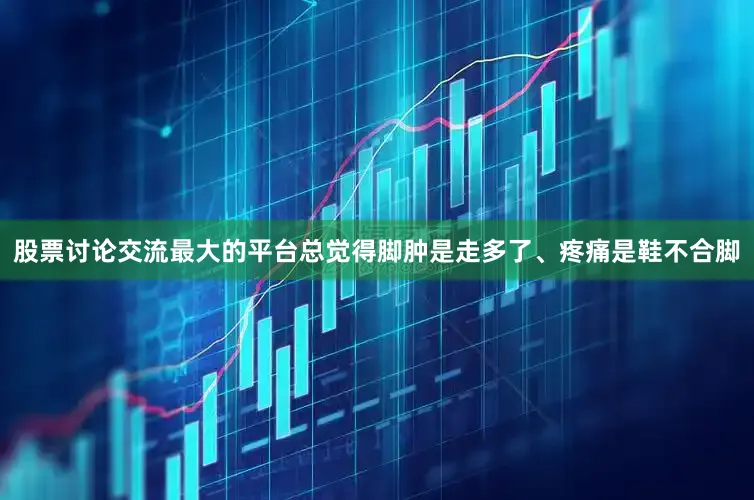 股票讨论交流最大的平台总觉得脚肿是走多了、疼痛是鞋不合脚